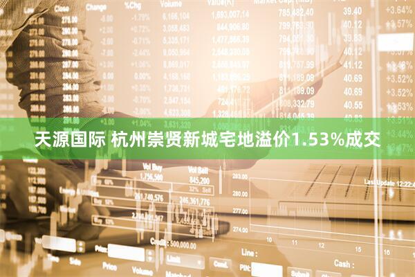 天源国际 杭州崇贤新城宅地溢价1.53%成交