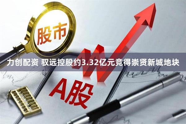 力创配资 驭远控股约3.32亿元竞得崇贤新城地块