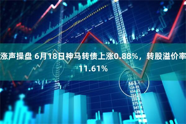 涨声操盘 6月18日神马转债上涨0.88%，转股溢价率11.61%