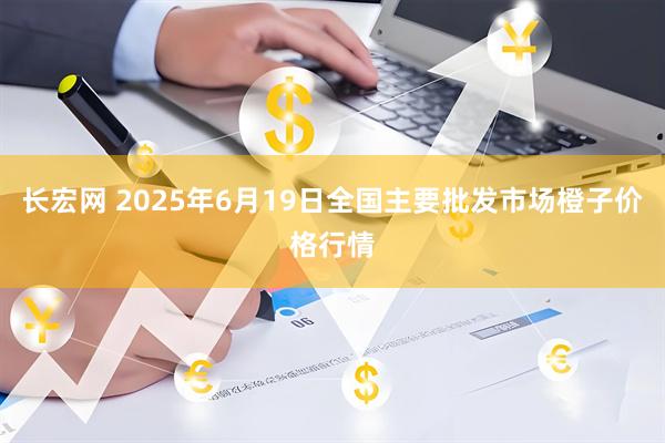 长宏网 2025年6月19日全国主要批发市场橙子价格行情