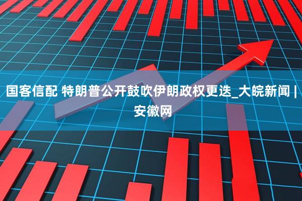 国客信配 特朗普公开鼓吹伊朗政权更迭_大皖新闻 | 安徽网
