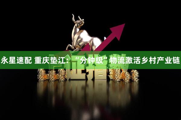 永星速配 重庆垫江：“分钟级”物流激活乡村产业链