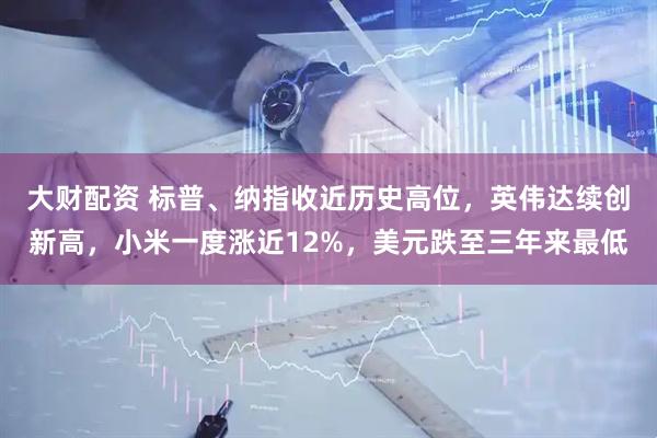 大财配资 标普、纳指收近历史高位，英伟达续创新高，小米一度涨近12%，美元跌至三年来最低