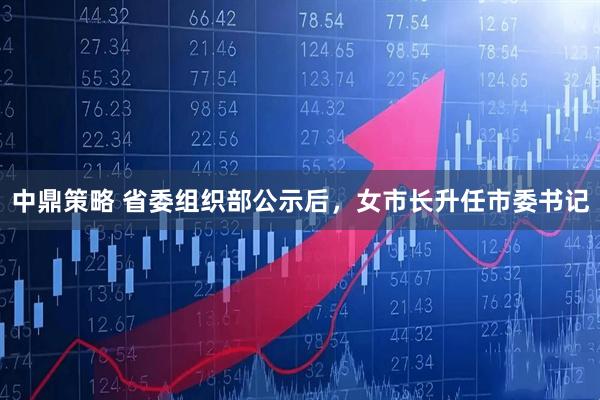 中鼎策略 省委组织部公示后，女市长升任市委书记