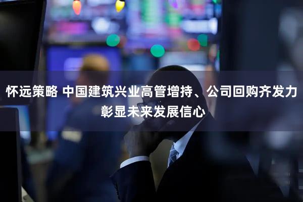 怀远策略 中国建筑兴业高管增持、公司回购齐发力 彰显未来发展信心