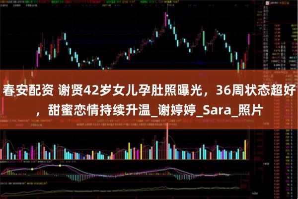 春安配资 谢贤42岁女儿孕肚照曝光，36周状态超好，甜蜜恋情持续升温_谢婷婷_Sara_照片