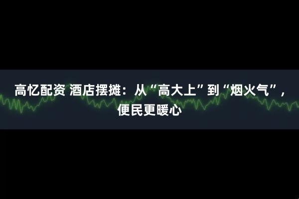 高忆配资 酒店摆摊：从“高大上”到“烟火气”，便民更暖心