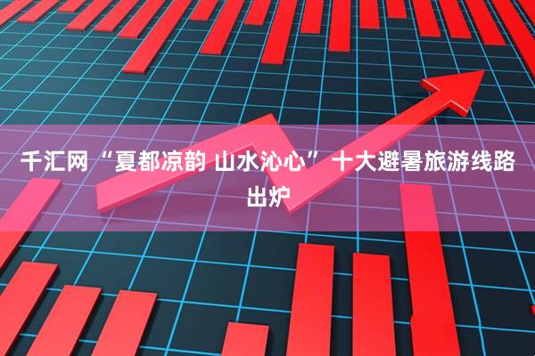 千汇网 “夏都凉韵 山水沁心” 十大避暑旅游线路出炉