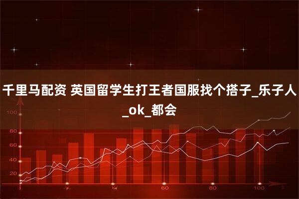 千里马配资 英国留学生打王者国服找个搭子_乐子人_ok_都会