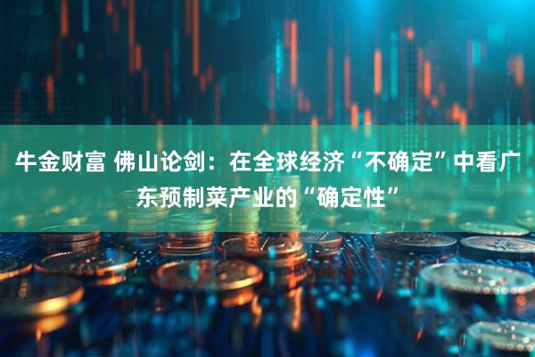 牛金财富 佛山论剑：在全球经济“不确定”中看广东预制菜产业的“确定性”