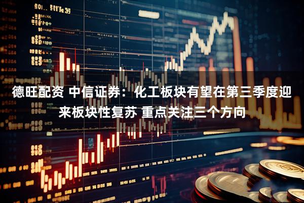 德旺配资 中信证券：化工板块有望在第三季度迎来板块性复苏 重点关注三个方向
