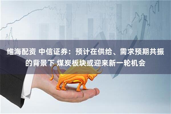 维海配资 中信证券：预计在供给、需求预期共振的背景下 煤炭板块或迎来新一轮机会