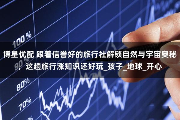 博星优配 跟着信誉好的旅行社解锁自然与宇宙奥秘，这趟旅行涨知识还好玩_孩子_地球_开心