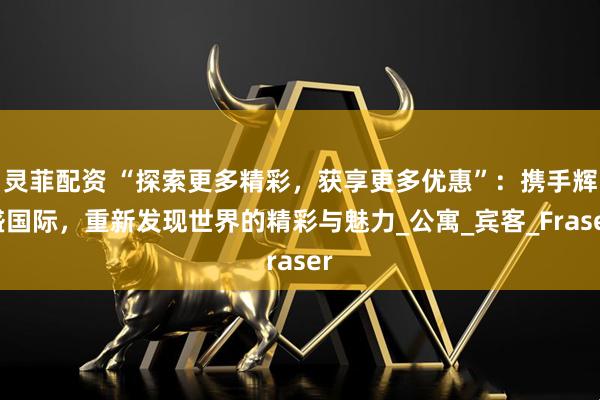 灵菲配资 “探索更多精彩，获享更多优惠”：携手辉盛国际，重新发现世界的精彩与魅力_公寓_宾客_Fraser