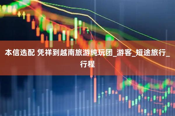 本信选配 凭祥到越南旅游纯玩团_游客_短途旅行_行程