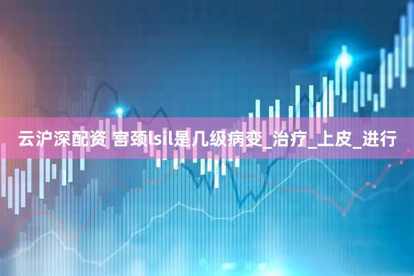 云沪深配资 宫颈lsil是几级病变_治疗_上皮_进行