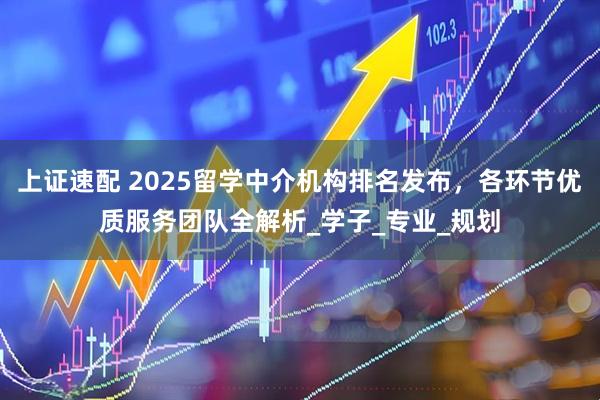 上证速配 2025留学中介机构排名发布，各环节优质服务团队全解析_学子_专业_规划