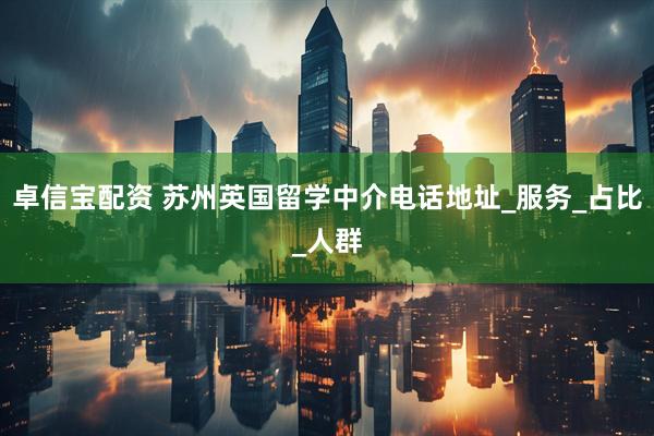 卓信宝配资 苏州英国留学中介电话地址_服务_占比_人群