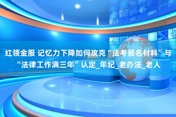 红领金服 记忆力下降如何攻克“法考报名材料”与“法律工作满三年”认定_年纪_老办法_老人