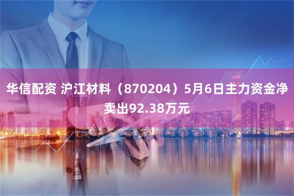 华信配资 沪江材料（870204）5月6日主力资金净卖出92.38万元