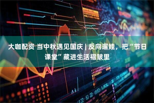 大咖配资 当中秋遇见国庆 | 反向遛娃，把“节日课堂”藏进生活褶皱里