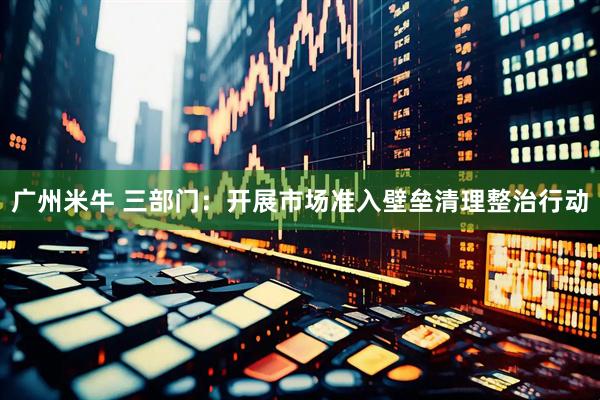 广州米牛 三部门：开展市场准入壁垒清理整治行动