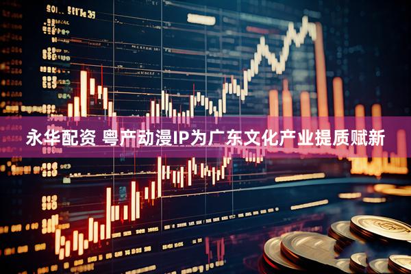 永华配资 粤产动漫IP为广东文化产业提质赋新