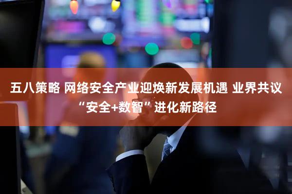 五八策略 网络安全产业迎焕新发展机遇 业界共议“安全+数智”进化新路径