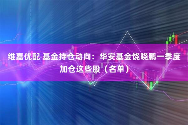 维嘉优配 基金持仓动向：华安基金饶晓鹏一季度加仓这些股（名单）