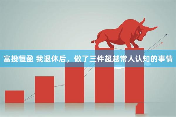 富投恒盈 我退休后，做了三件超越常人认知的事情