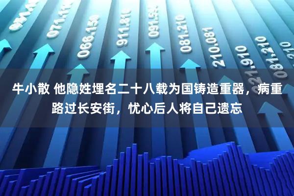 牛小散 他隐姓埋名二十八载为国铸造重器，病重路过长安街，忧心后人将自己遗忘