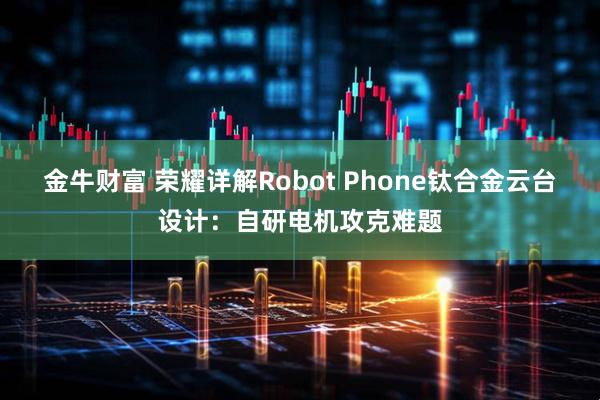 金牛财富 荣耀详解Robot Phone钛合金云台设计：自研电机攻克难题