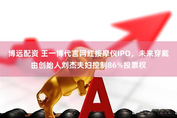 博远配资 王一博代言网红按摩仪IPO，未来穿戴由创始人刘杰夫妇控制86%投票权