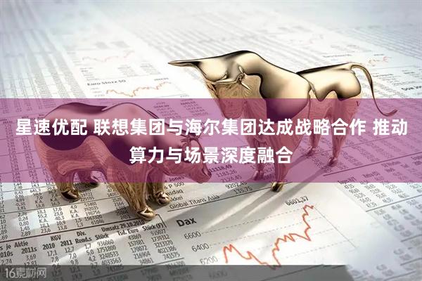 星速优配 联想集团与海尔集团达成战略合作 推动算力与场景深度融合