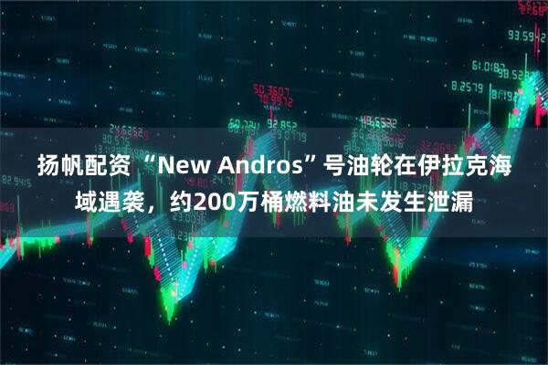 扬帆配资 “New Andros”号油轮在伊拉克海域遇袭,约200万桶燃料油未发生泄漏